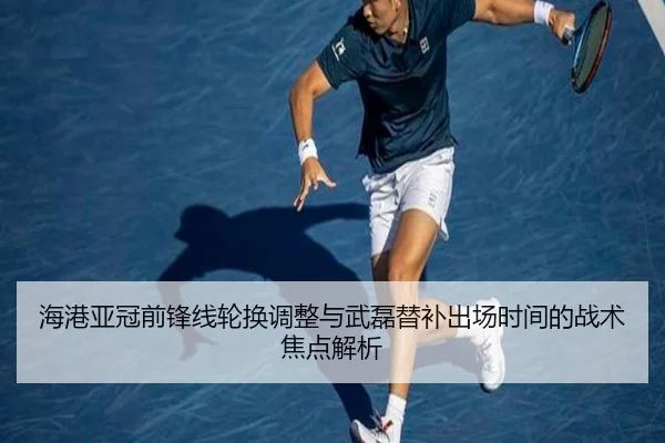 海港亚冠前锋线轮换调整与武磊替补出场时间的战术焦点解析
